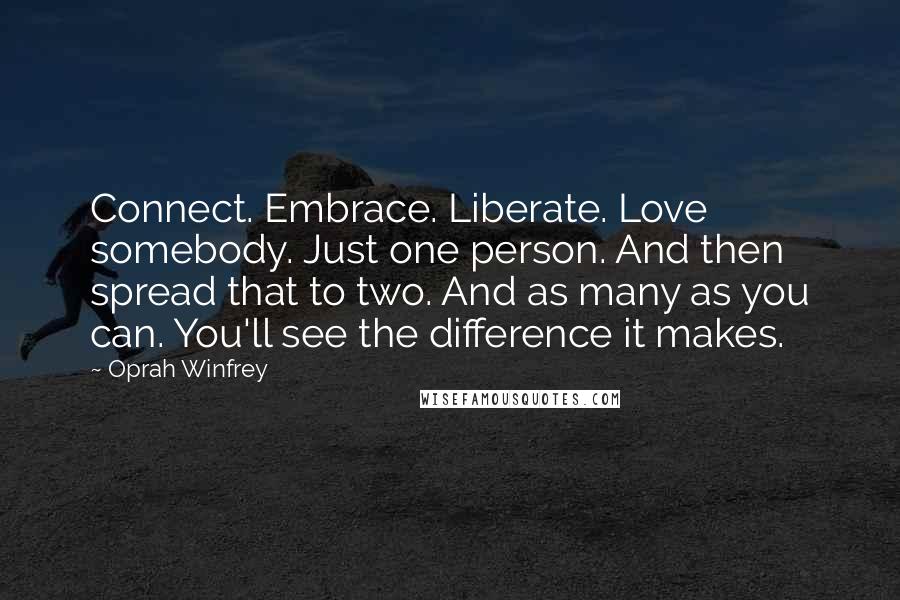Oprah Winfrey Quotes: Connect. Embrace. Liberate. Love somebody. Just one person. And then spread that to two. And as many as you can. You'll see the difference it makes.