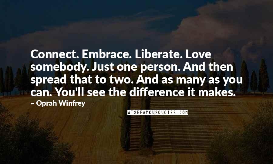 Oprah Winfrey Quotes: Connect. Embrace. Liberate. Love somebody. Just one person. And then spread that to two. And as many as you can. You'll see the difference it makes.