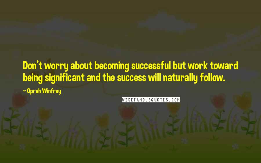 Oprah Winfrey Quotes: Don't worry about becoming successful but work toward being significant and the success will naturally follow.