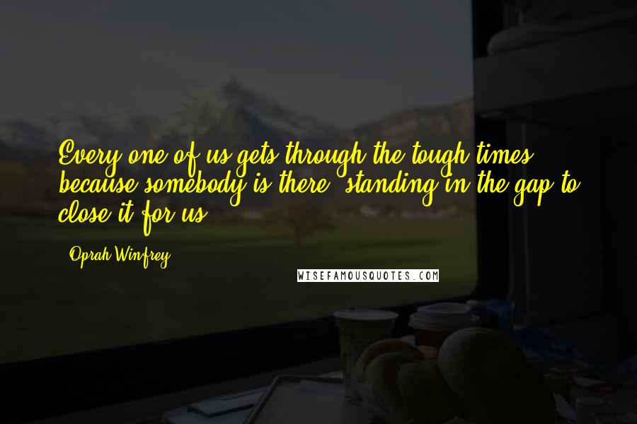 Oprah Winfrey Quotes: Every one of us gets through the tough times because somebody is there, standing in the gap to close it for us.