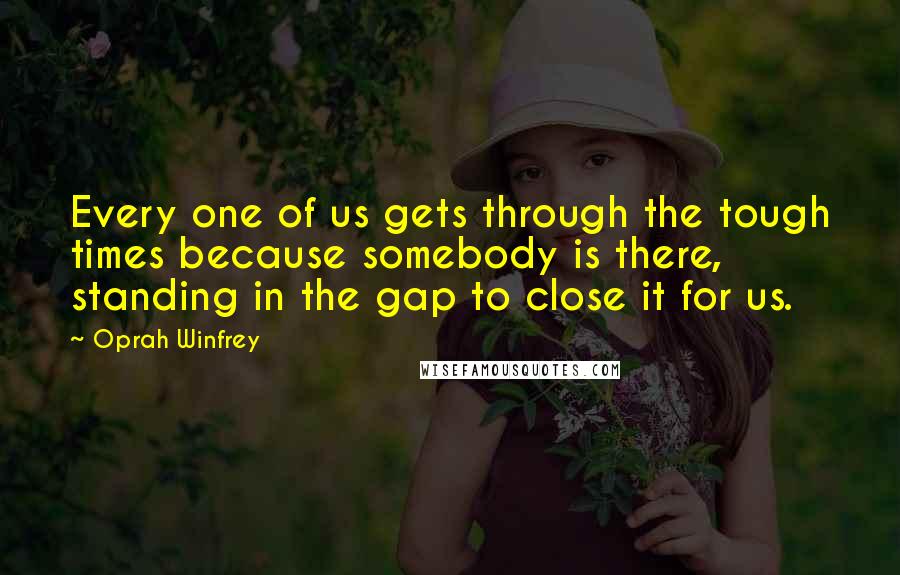 Oprah Winfrey Quotes: Every one of us gets through the tough times because somebody is there, standing in the gap to close it for us.