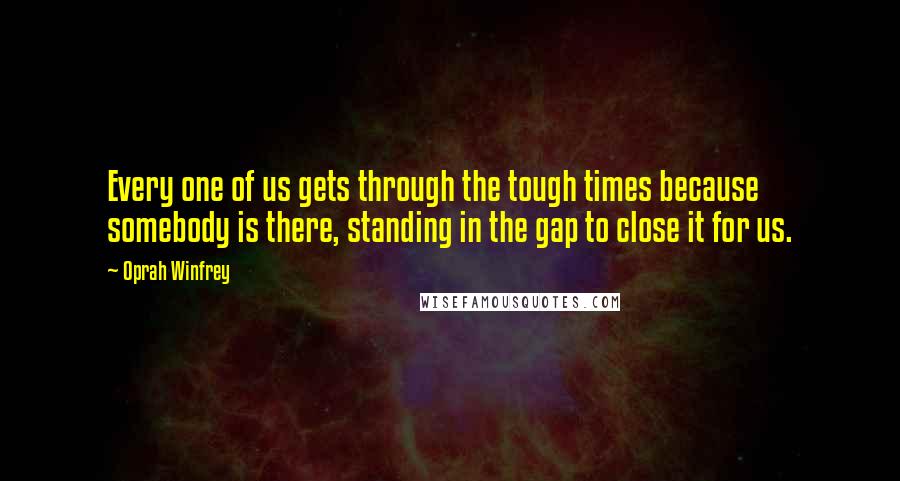 Oprah Winfrey Quotes: Every one of us gets through the tough times because somebody is there, standing in the gap to close it for us.