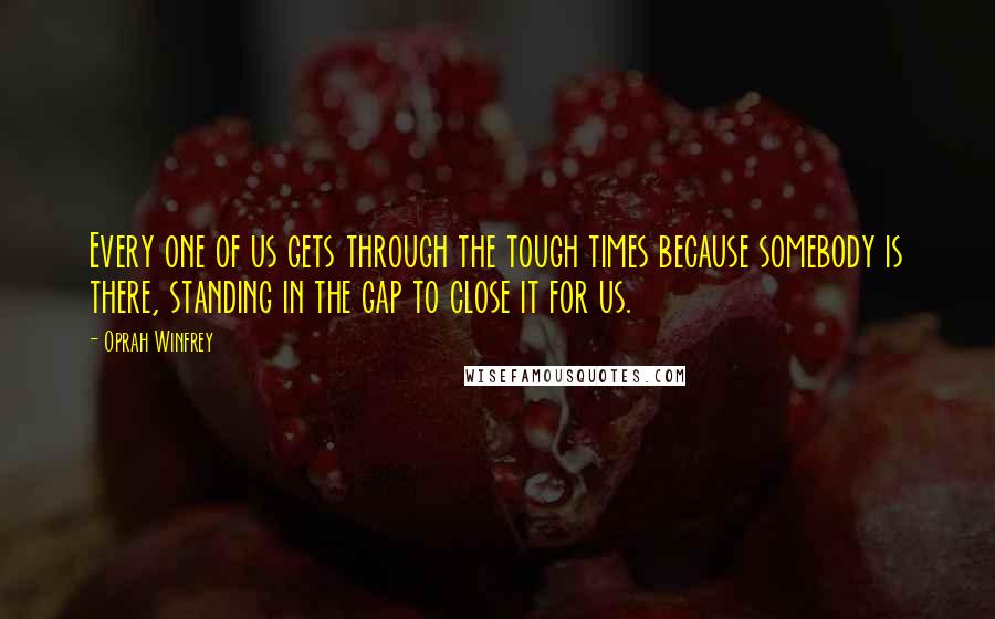 Oprah Winfrey Quotes: Every one of us gets through the tough times because somebody is there, standing in the gap to close it for us.