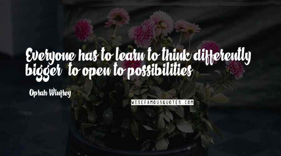 Oprah Winfrey Quotes: Everyone has to learn to think differently, bigger, to open to possibilities.