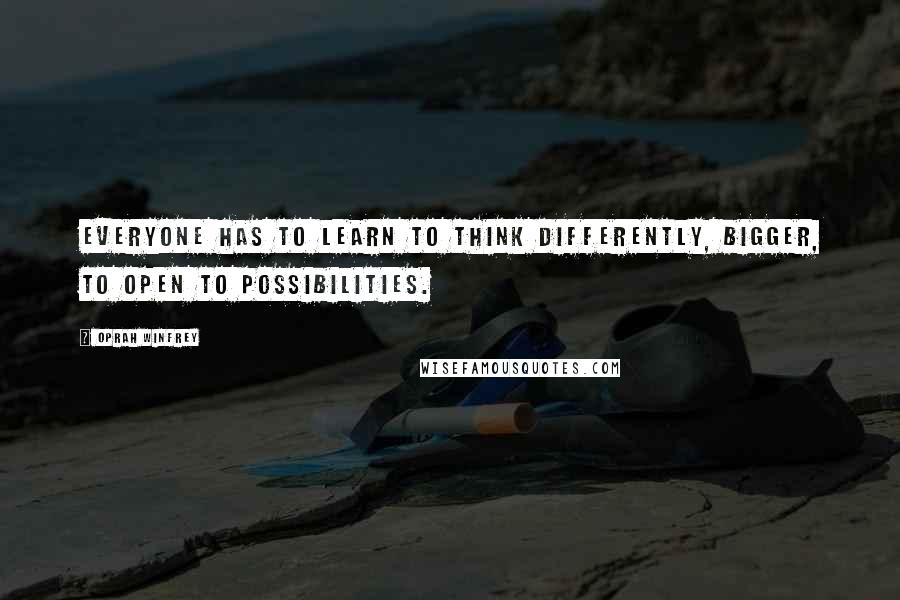 Oprah Winfrey Quotes: Everyone has to learn to think differently, bigger, to open to possibilities.