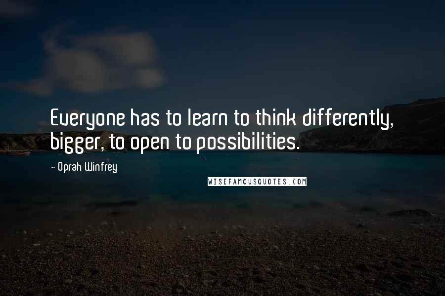 Oprah Winfrey Quotes: Everyone has to learn to think differently, bigger, to open to possibilities.