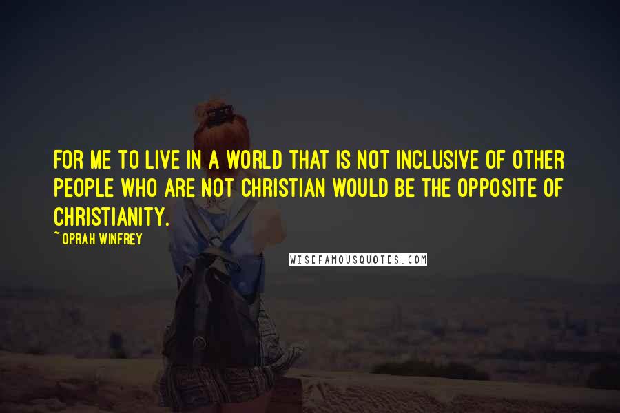Oprah Winfrey Quotes: For me to live in a world that is not inclusive of other people who are not Christian would be the opposite of Christianity.