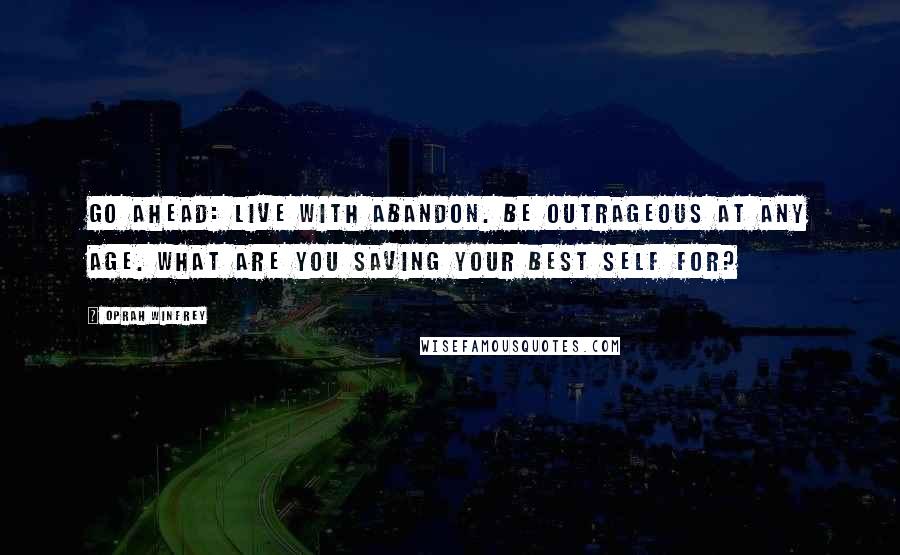 Oprah Winfrey Quotes: Go ahead: Live with abandon. Be outrageous at any age. What are you saving your best self for?