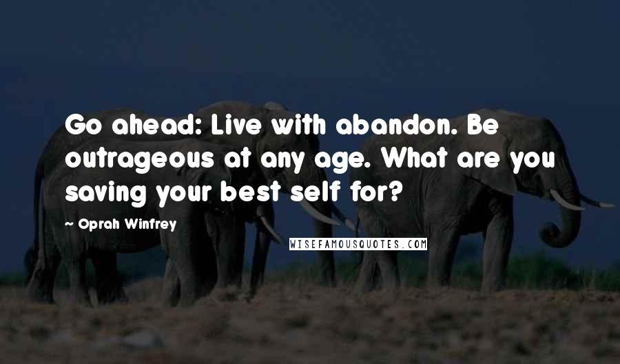 Oprah Winfrey Quotes: Go ahead: Live with abandon. Be outrageous at any age. What are you saving your best self for?