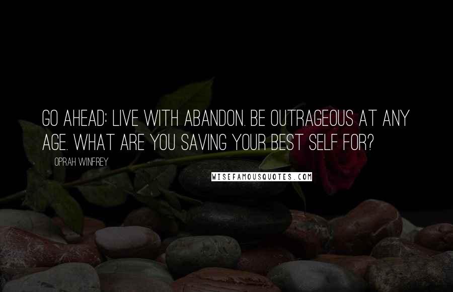 Oprah Winfrey Quotes: Go ahead: Live with abandon. Be outrageous at any age. What are you saving your best self for?