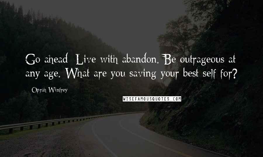 Oprah Winfrey Quotes: Go ahead: Live with abandon. Be outrageous at any age. What are you saving your best self for?