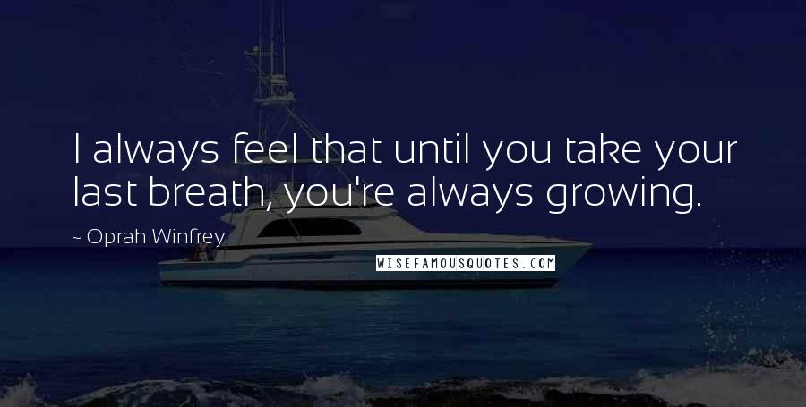 Oprah Winfrey Quotes: I always feel that until you take your last breath, you're always growing.