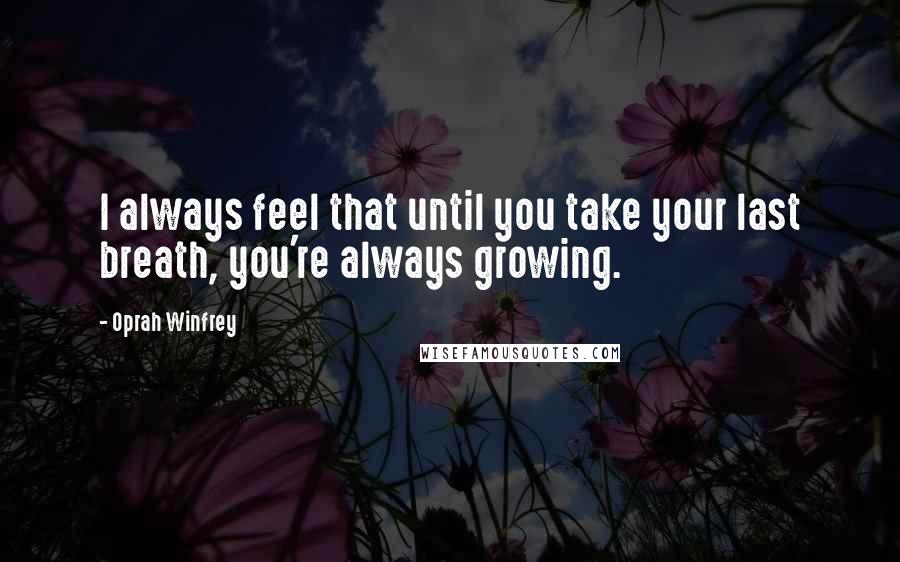 Oprah Winfrey Quotes: I always feel that until you take your last breath, you're always growing.