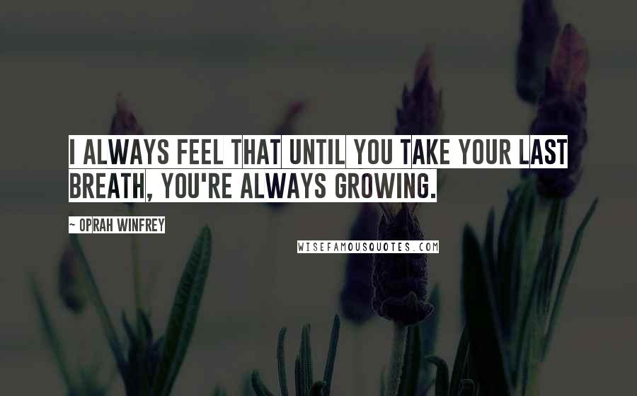 Oprah Winfrey Quotes: I always feel that until you take your last breath, you're always growing.