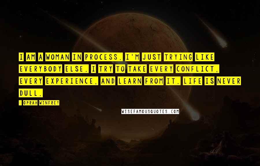 Oprah Winfrey Quotes: I am a woman in process. I'm just trying like everybody else. I try to take every conflict, every experience, and learn from it. Life is never dull.