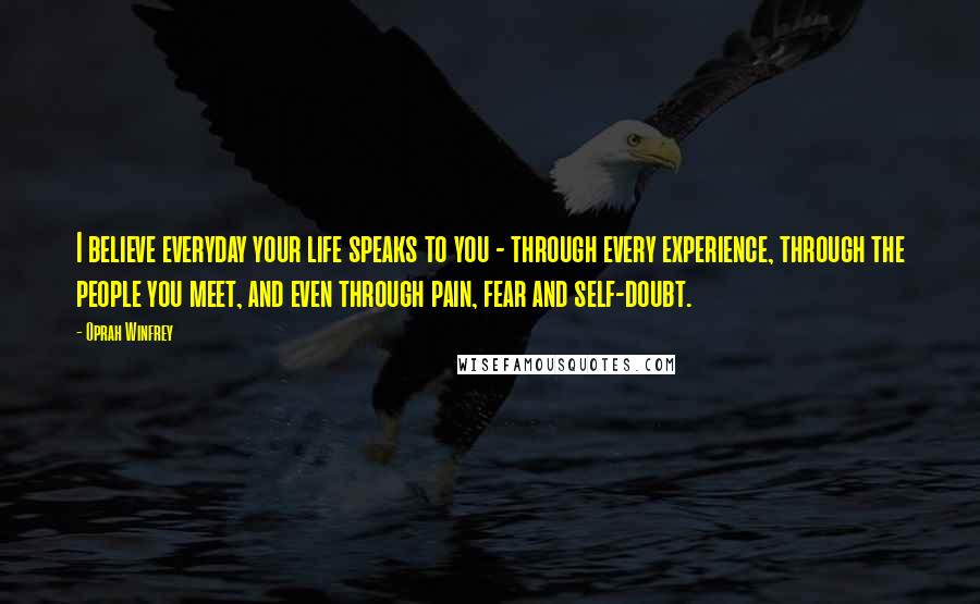 Oprah Winfrey Quotes: I believe everyday your life speaks to you - through every experience, through the people you meet, and even through pain, fear and self-doubt.