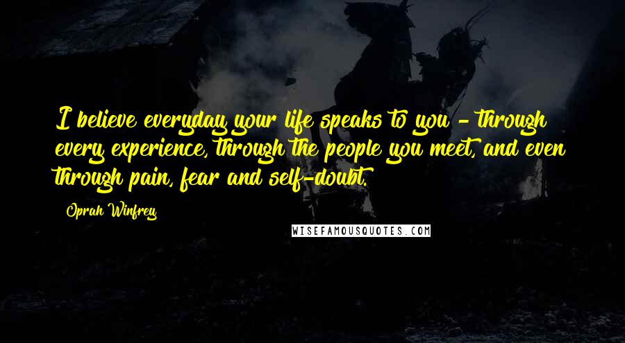 Oprah Winfrey Quotes: I believe everyday your life speaks to you - through every experience, through the people you meet, and even through pain, fear and self-doubt.