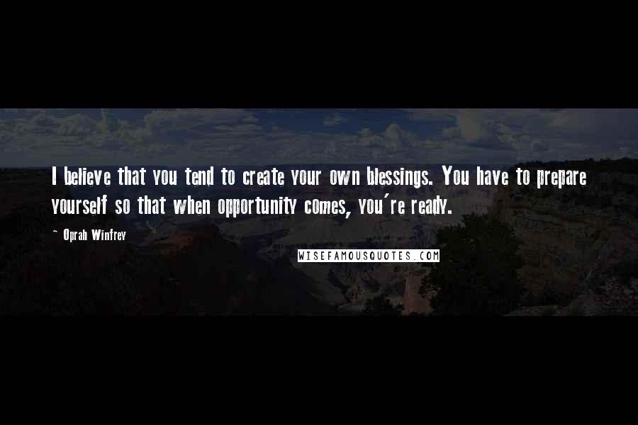 Oprah Winfrey Quotes: I believe that you tend to create your own blessings. You have to prepare yourself so that when opportunity comes, you're ready.