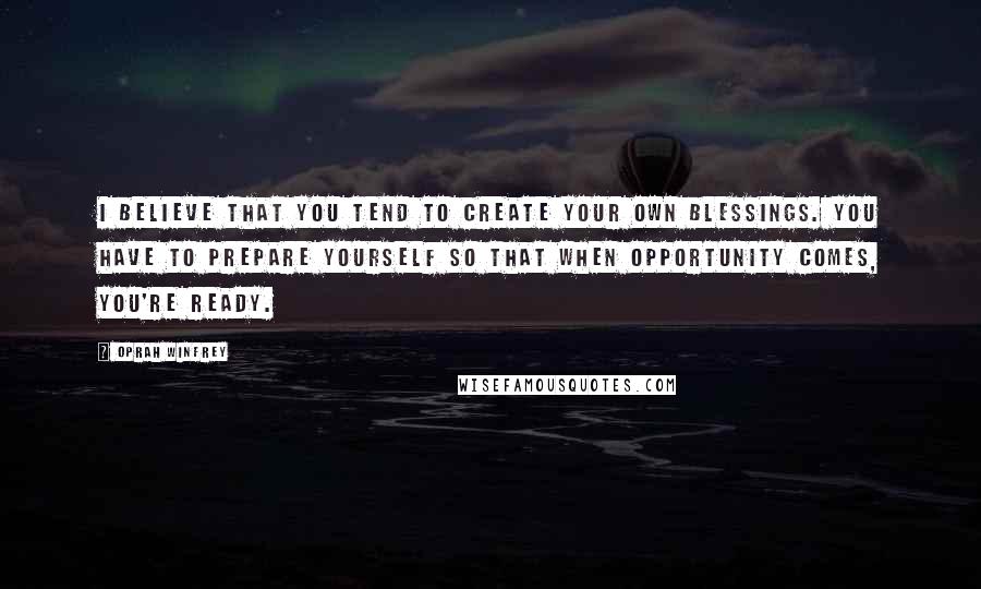 Oprah Winfrey Quotes: I believe that you tend to create your own blessings. You have to prepare yourself so that when opportunity comes, you're ready.