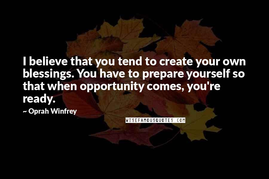 Oprah Winfrey Quotes: I believe that you tend to create your own blessings. You have to prepare yourself so that when opportunity comes, you're ready.