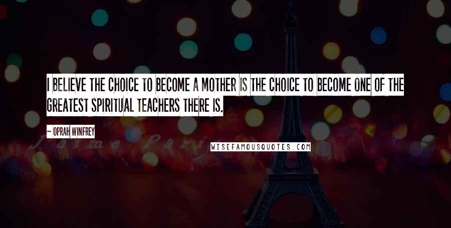 Oprah Winfrey Quotes: I believe the choice to become a mother is the choice to become one of the greatest spiritual teachers there is.