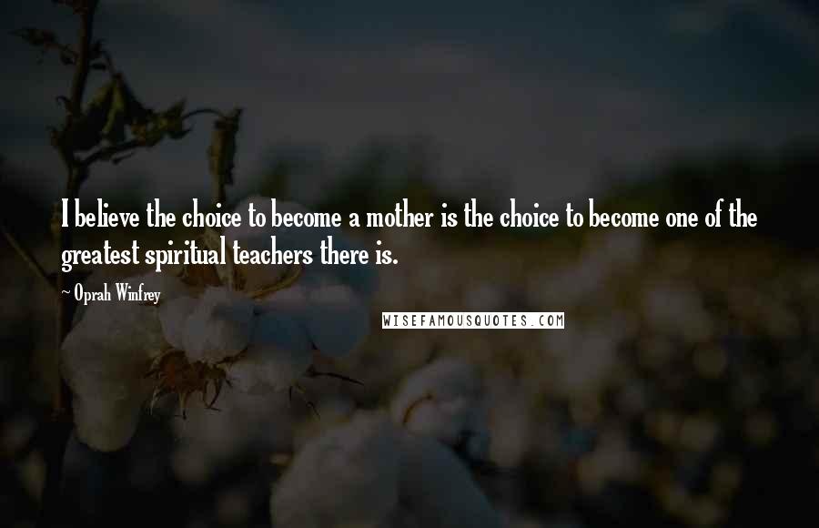 Oprah Winfrey Quotes: I believe the choice to become a mother is the choice to become one of the greatest spiritual teachers there is.