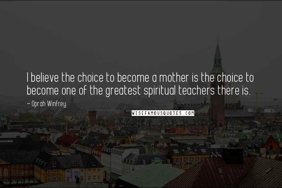 Oprah Winfrey Quotes: I believe the choice to become a mother is the choice to become one of the greatest spiritual teachers there is.
