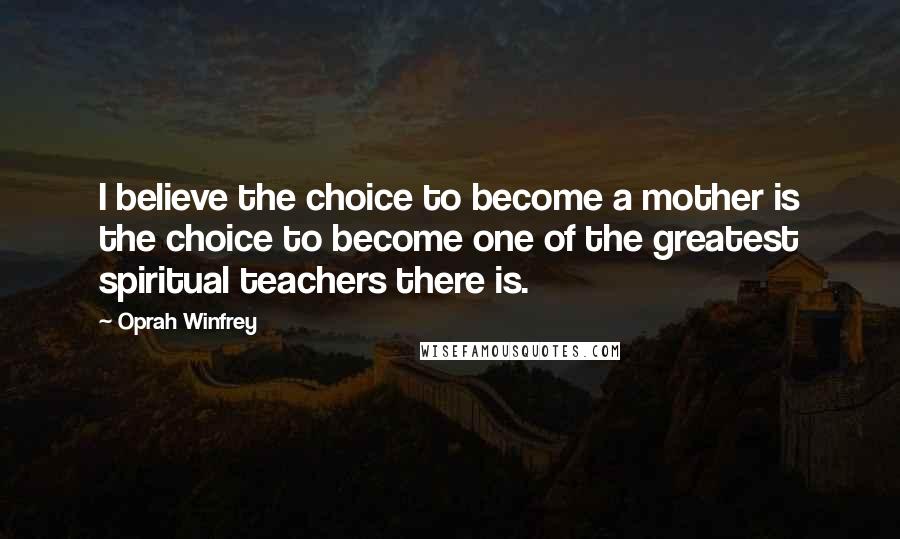 Oprah Winfrey Quotes: I believe the choice to become a mother is the choice to become one of the greatest spiritual teachers there is.