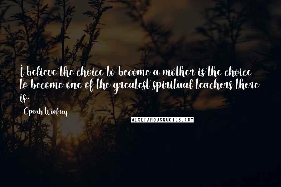 Oprah Winfrey Quotes: I believe the choice to become a mother is the choice to become one of the greatest spiritual teachers there is.