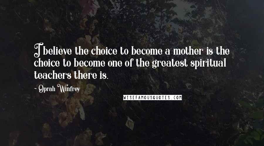 Oprah Winfrey Quotes: I believe the choice to become a mother is the choice to become one of the greatest spiritual teachers there is.