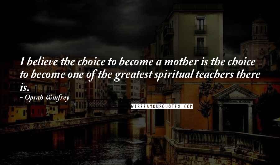 Oprah Winfrey Quotes: I believe the choice to become a mother is the choice to become one of the greatest spiritual teachers there is.