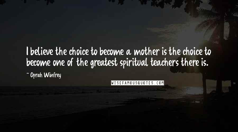 Oprah Winfrey Quotes: I believe the choice to become a mother is the choice to become one of the greatest spiritual teachers there is.