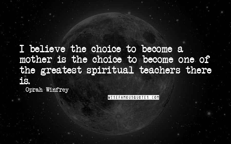 Oprah Winfrey Quotes: I believe the choice to become a mother is the choice to become one of the greatest spiritual teachers there is.