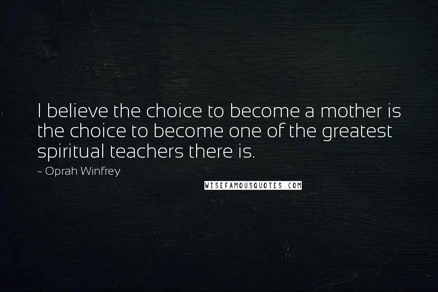 Oprah Winfrey Quotes: I believe the choice to become a mother is the choice to become one of the greatest spiritual teachers there is.