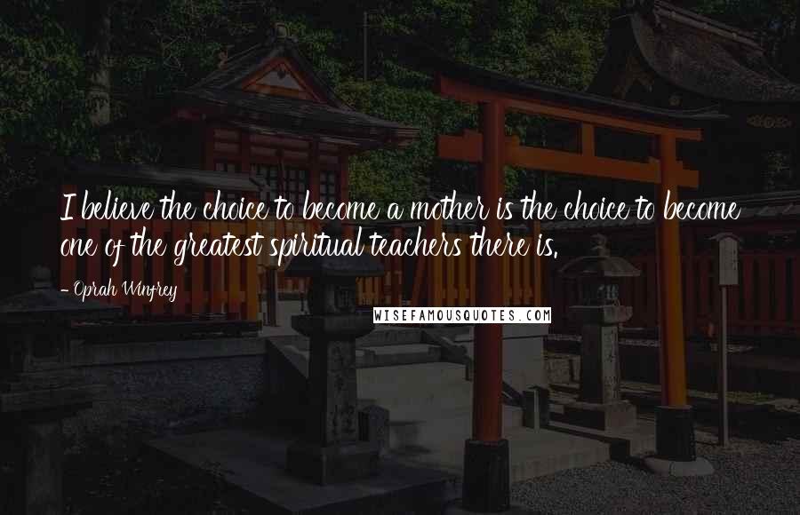 Oprah Winfrey Quotes: I believe the choice to become a mother is the choice to become one of the greatest spiritual teachers there is.