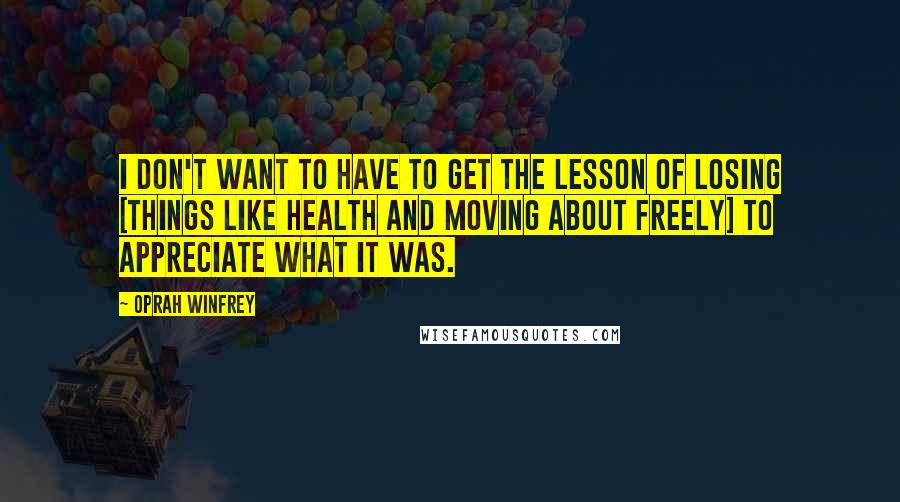 Oprah Winfrey Quotes: I don't want to have to get the lesson of losing [things like health and moving about freely] to appreciate what it was.