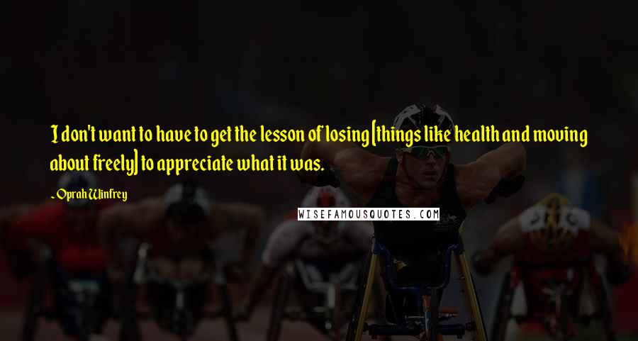 Oprah Winfrey Quotes: I don't want to have to get the lesson of losing [things like health and moving about freely] to appreciate what it was.