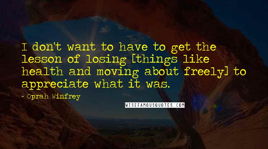 Oprah Winfrey Quotes: I don't want to have to get the lesson of losing [things like health and moving about freely] to appreciate what it was.