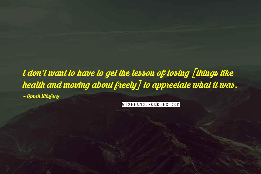 Oprah Winfrey Quotes: I don't want to have to get the lesson of losing [things like health and moving about freely] to appreciate what it was.