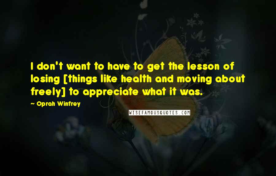 Oprah Winfrey Quotes: I don't want to have to get the lesson of losing [things like health and moving about freely] to appreciate what it was.