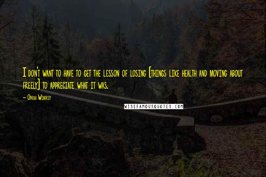 Oprah Winfrey Quotes: I don't want to have to get the lesson of losing [things like health and moving about freely] to appreciate what it was.