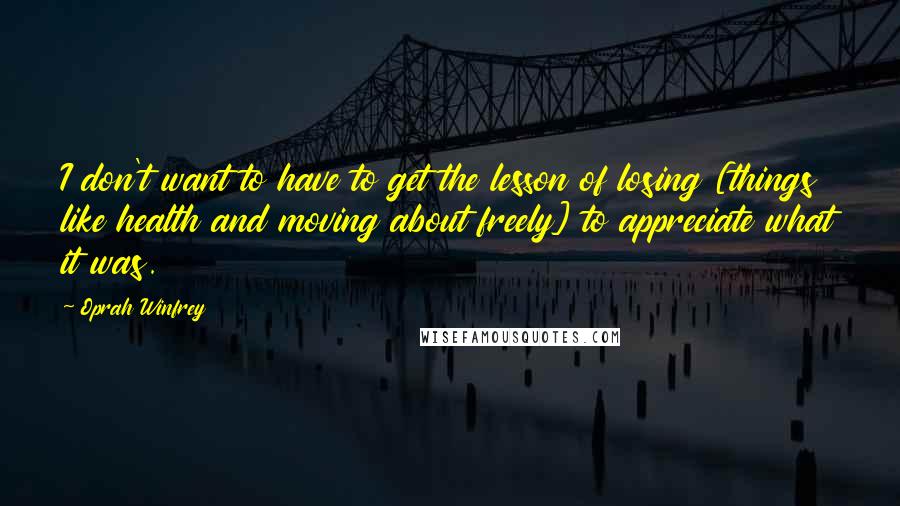Oprah Winfrey Quotes: I don't want to have to get the lesson of losing [things like health and moving about freely] to appreciate what it was.