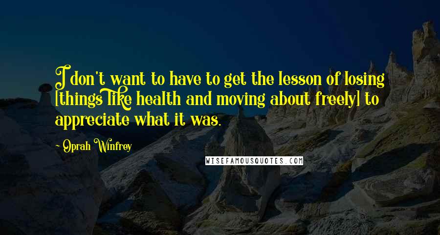 Oprah Winfrey Quotes: I don't want to have to get the lesson of losing [things like health and moving about freely] to appreciate what it was.