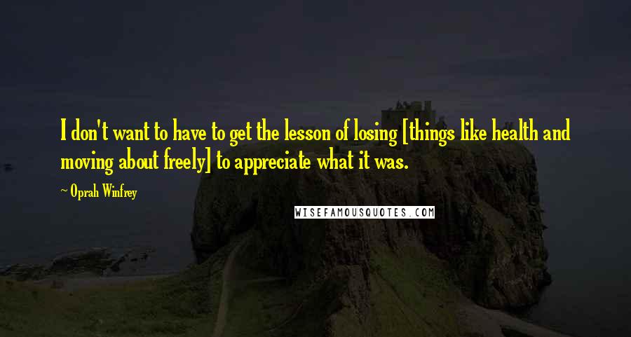 Oprah Winfrey Quotes: I don't want to have to get the lesson of losing [things like health and moving about freely] to appreciate what it was.