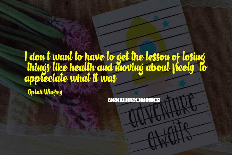 Oprah Winfrey Quotes: I don't want to have to get the lesson of losing [things like health and moving about freely] to appreciate what it was.