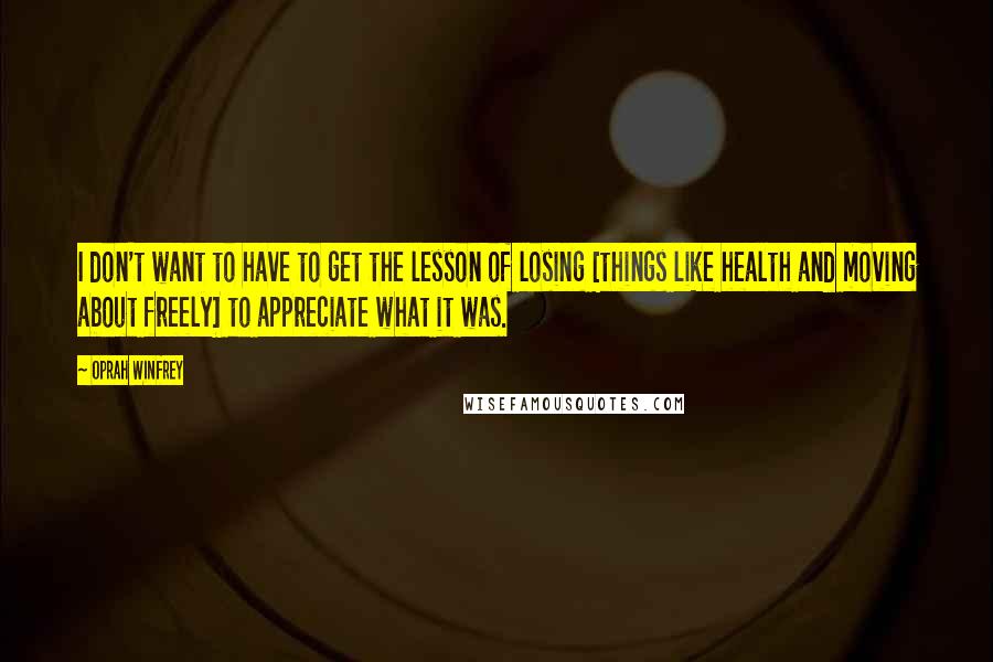 Oprah Winfrey Quotes: I don't want to have to get the lesson of losing [things like health and moving about freely] to appreciate what it was.