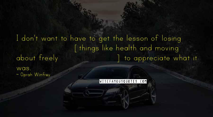 Oprah Winfrey Quotes: I don't want to have to get the lesson of losing [things like health and moving about freely] to appreciate what it was.