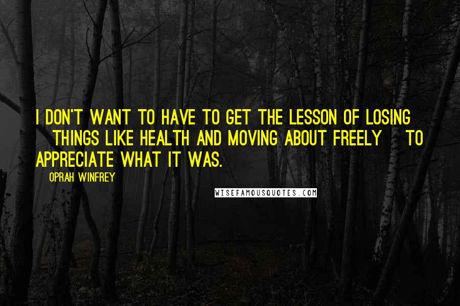 Oprah Winfrey Quotes: I don't want to have to get the lesson of losing [things like health and moving about freely] to appreciate what it was.