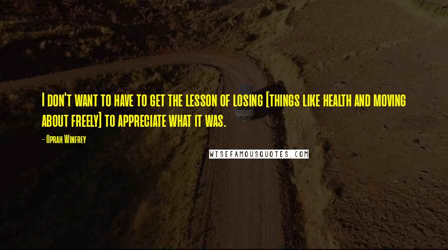 Oprah Winfrey Quotes: I don't want to have to get the lesson of losing [things like health and moving about freely] to appreciate what it was.