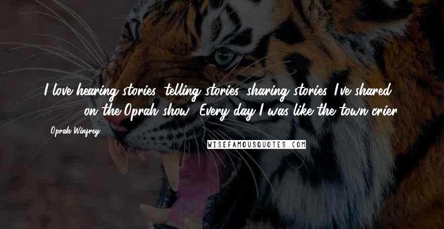 Oprah Winfrey Quotes: I love hearing stories, telling stories, sharing stories. I've shared 37,000 on the Oprah show! Every day I was like the town crier.